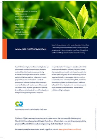 Maastricht University Journal of Sustainability Studies is a
peer-reviewed journal that presents some of the best
sustainability related academic papers,written by
Maastricht University students and recent alumni as a
part of their Bachelor,Master or independent research
projects.This journal aims to present a variety of
approaches to and understandings of sustainability,in
order to reﬂect the multi-faceted nature of the concept.
The editorial board,organised by Maastricht University
Green Ofﬁce,consists of students from different academic
backgrounds,supported by a team of professors,
Content printed on 100% recycled Cradle to Cradle paper
who jointly selected the best papers related to sustainability
and assured their academic standards.The journal thereby
offers a valuable experience for both the authors and to the
student editors.The goal of Maastricht University Journal of
Sustainability Studies is to encourage student research on
sustainability across various disciplinary ﬁelds,as well as to
promote originality and excellence in research.In addition
to Maastricht University students,the journal is also open to
highly motivated students enrolled at other accredited
institutions of higher education.
CBS10960Design&PrintCanonBusinessServices,Maastricht
Green Office
Maastricht University Journal
of Sustainability Studies 2014
Vol. 2 November 2014
www.maastrichtuniversity.nl
Based in Europe,focused on the world.Maastricht University is
a stimulating environment.Where research and teaching are
complementary.Where innovation is our focus.Where talent
can ﬂourish.A truly student oriented research university.
Visiting adress
Sint Servaasklooster 32, room 0.08
6211 TE Maastricht
Phone: +31 (0) 433 88 51 82
Email: greenoffice@maastrichtuniversity.nl
Postal adress
Maastricht University Green Office
Postbus 616
6200 MD Maastricht
EU – The Netherlands
The Green Ofﬁce is a student-driven university department that is responsible for managing
Maastricht University’s sustainability portfolio.Green Ofﬁce initiates and coordinates sustainability
projects at Maastricht University by empowering students and staff members.
Please visit our website to request a hard copy of the journal:www.greenofﬁcemaastricht.nl
 