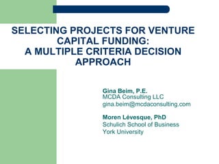 SELECTING PROJECTS FOR VENTURE
CAPITAL FUNDING:
A MULTIPLE CRITERIA DECISION
APPROACH
Gina Beim, P.E.
MCDA Consulting LLC
gina.beim@mcdaconsulting.com
Moren Lévesque, PhD
Schulich School of Business
York University
 