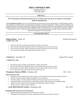 ERICA MONIQUE SIPE
rcsipe8@gmail.com
(919) 943-1948
PROFILE
TOP PERFORMING NURSING STUDENT WITH 2 YEARS HEALTHCARE & 5 YEARS OF CUSTOMER
SERVICE EXPERIENCE.
Core Competencies include: Driven to exceed performance expectations and excel professionally ▪ Certified Nursing Assistant
with experience in multiple settings ▪ Communication, organization, and interpersonal skills. ▪ Taking ownership of problems and
seeing them through to resolution ▪ High ethical standards and full compliance of HIPPA rules and regulations ▪ Documenting and
analyzing changes in resident or patient status ▪In depth knowledge of human physiology ▪ Compassionate caregiving ▪ Ability to
teach & train new-hires ▪ Taking ownership of problems and seeing them through to resolution ▪ Passion and motivation for
innovations and progress in the field nursing.
CAREER PROGRESS
• Light house-keeping, including meal preparation, laundry, and cleaning.
• Take vital signs, document appropriate activities c& changing status as per client care plan
• Provide clients with safety, dignity, friendship, and choices during daily activities of living.
• Give medication reminder and maintain personal assistive devices.
State-tested Nurse Aide.
• Collaborated with management and nurses on quality of life enhancement and improving resident experience.
• Worked in multiple settings including rehabilitation and assisted living.
• Provided residents with safety, dignity, friendship, and choices during daily activities of living.
• Strengthened ability to recognize and use proper body mechanics when transferring and helping ambulate.
• Ability to remain considerate and level-headed with challenging residents or patients.
• Taking vital signs. Aseptic specimen collection.
Hospitality and Customer Service Professional
• Demonstrated enhanced marketing skills with business clientele.
• Collaborated with management on product enhancement and improving customer experience.
ComForcare – Scottsdale, AZ August 2014 - present
Certified Nurse Aide
Westminster-Thurber (OPRS) - Columbus, OH 2013 - 2014
J.LIU RESTAURANT & BAR – Worthington, OH 2011- 2013
Health at Home - Tempe, AZ October 2014-present
Certified Nurse Aide
• Light house-keeping, including meal preparation, laundry, and cleaning.
• Take vital signs, document appropriate activities c& changing status as per client care plan
• Provide clients with safety, dignity, friendship, and choices during daily activities of living.
• Give medication reminders and maintain personal assistive devices.
 