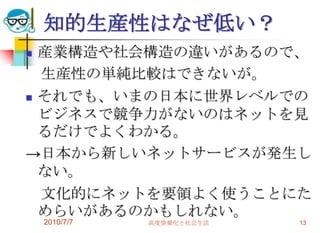 知的生産性はなぜ低い？
 産業構造や社会構造の違いがあるので、
  生産性の単純比較はできないが。
 それでも、いまの日本に世界レベルでの

  ビジネスで競争力がないのはネットを見
  るだけでよくわかる。
→日本から新しいネットサービスが発生し
  ない。
  文化的にネットを要領よく使うことにた
  めらいがあるのかもしれない。
    2010/7/7   高度情報化と社会生活   13
 