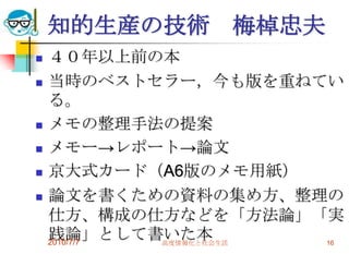 知的生産の技術 梅棹忠夫
   ４０年以上前の本
   当時のベストセラー，今も版を重ねてい
    る。
   メモの整理手法の提案
   メモー→レポート→論文
   京大式カード（A6版のメモ用紙）
   論文を書くための資料の集め方、整理の
    仕方、構成の仕方などを「方法論」「実
    践論」として書いた本
    2010/7/7 高度情報化と社会生活 16
 