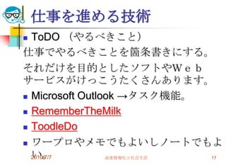 仕事を進める技術
 ToDO （やるべきこと）
仕事でやるべきことを箇条書きにする。
それだけを目的としたソフトやＷｅｂ
サービスがけっこうたくさんあります。
 Microsoft Outlook →タスク機能。

 RememberTheMilk

 ToodleDo

 ワープロやメモでもよいしノートでもよ
  い。
  2010/7/7       高度情報化と社会生活 17
 