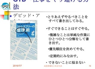 GTD～仕事をやり遂げる方
    法
   デビッド・ア      •とりあえずやるべきことを
    レン           すべて書き出してみる。

                •すぐできることはすぐやる。
                 •複雑なことは単純な作業に
                 ひとつひとつ分解をして書
                 き出す。
                 •優先順位を決めてやる。

                 •定期的にみなおす。
               ・できないことに悩まない
    2010/7/7   高度情報化と社会生活       19
 