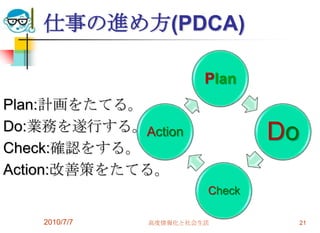 仕事の進め方(PDCA)

                       Plan
Plan:計画をたてる。
Do:業務を遂行する。Action
                               Do
Check:確認をする。
Action:改善策をたてる。
                       Check

   2010/7/7   高度情報化と社会生活            21
 