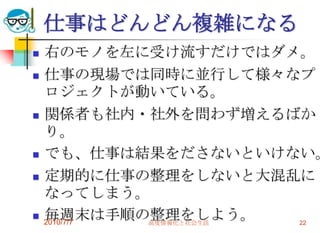 仕事はどんどん複雑になる
   右のモノを左に受け流すだけではダメ。
   仕事の現場では同時に並行して様々なプ
    ロジェクトが動いている。
   関係者も社内・社外を問わず増えるばか
    り。
   でも、仕事は結果をださないといけない。
   定期的に仕事の整理をしないと大混乱に
    なってしまう。
   毎週末は手順の整理をしよう。
    2010/7/7 高度情報化と社会生活 22
 