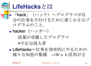 LifeHacksとは
   「hack」（ハック）～プログラマが自
    分の仕事を片付けるために書く小さなプ
    ログラムのこと。
   hacker（ハッカー）
       技量が卓越したプログラマ
       ×不正な侵入者
   LifeHacks～仕事を効率的にやるための
    様々な知恵の集積 →Ｗｅｂ活用が主
    2010/7/7   高度情報化と社会生活   23
 