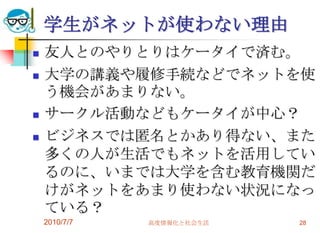 学生がネットが使わない理由
   友人とのやりとりはケータイで済む。
   大学の講義や履修手続などでネットを使
    う機会があまりない。
   サークル活動などもケータイが中心？
   ビジネスでは匿名とかあり得ない、また
    多くの人が生活でもネットを活用してい
    るのに、いまでは大学を含む教育機関だ
    けがネットをあまり使わない状況になっ
    ている？
    2010/7/7   高度情報化と社会生活   28
 