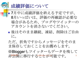 成績評価について
 7月中に成績評価を終える予定ですが、
  8月いっぱいは、評価の再確認が必要な
  場合があるため、ブログやツイッターの
  アカウントを消さないでください。
 後はそのまま継続、凍結、削除はご自由
  に。
ただ、折角ですからメッセージをそのま
ま保存しておくことをお薦めします。
※Bloggerもツイッターもデータを残して
非公開に移行することが可能です。
  2010/7/7 高度情報化と社会生活 3
 
