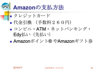 Amazonの支払方法
   クレジットカード
   代金引換 （手数料２６０円）
   コンビニ・ATM・ネットバンキング・
    Edy払い（先払い）
   Amazonポイント® やAmazonギフト券




    2010/7/7   高度情報化と社会生活   32
 