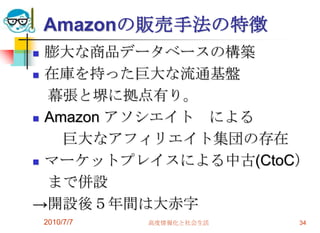 Amazonの販売手法の特徴
 膨大な商品データベースの構築
 在庫を持った巨大な流通基盤

  幕張と堺に拠点有り。
 Amazon アソシエイト による
    巨大なアフィリエイト集団の存在
 マーケットプレイスによる中古(CtoC）

  まで併設
→開設後５年間は大赤字
    2010/7/7   高度情報化と社会生活   34
 