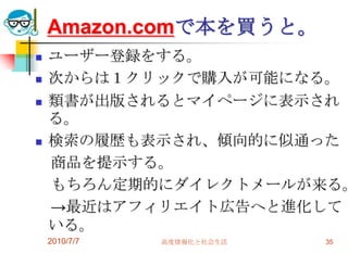 Amazon.comで本を買うと。
   ユーザー登録をする。
   次からは１クリックで購入が可能になる。
   類書が出版されるとマイページに表示され
    る。
   検索の履歴も表示され、傾向的に似通った
    商品を提示する。
    もちろん定期的にダイレクトメールが来る。
    →最近はアフィリエイト広告へと進化して
    いる。
    2010/7/7   高度情報化と社会生活   35
 