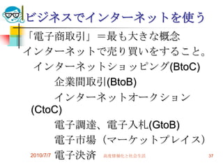ビジネスでインターネットを使う
「電子商取引」＝最も大きな概念
インターネットで売り買いをすること。
  インターネットショッピング(BtoC)
          企業間取引(BtoB)
          インターネットオークション
 (CtoC)
          電子調達、電子入札(GtoB)
          電子市場（マーケットプレイス）
 2010/7/7 電子決済 高度情報化と社会生活 37
 