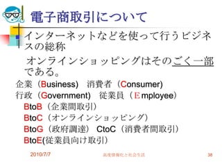 電子商取引について
   インターネットなどを使って行うビジネ
    スの総称
    オンラインショッピングはそのごく一部
    である。
企業（Business) 消費者（Consumer)
行政（Government) 従業員（Ｅmployee）
 BtoB（企業間取引）
 BtoC（オンラインショッピング）
 BtoG（政府調達） CtoC（消費者間取引）
 BtoE(従業員向け取引）
    2010/7/7   高度情報化と社会生活      38
 
