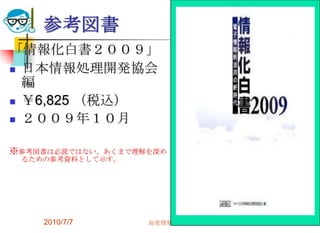 参考図書
「情報化白書２００９」
 日本情報処理開発協会
  編
 ￥6,825 （税込）

 ２００９年１０月


※参考図書は必読ではない、あくまで理解を深め
 るための参考資料として示す。




    2010/7/7       高度情報化と社会生活   39
 