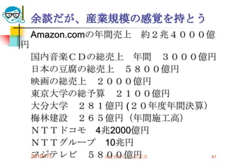 余談だが、産業規模の感覚を持とう
    Amazon.comの年間売上 約２兆４０００億
円
    国内音楽ＣＤの総売上 年間 ３０００億円
    日本の豆腐の総売上 ５８００億円
    映画の総売上 ２０００億円
    東京大学の総予算 ２１００億円
    大分大学 ２８１億円 (２０年度年間決算）
    梅林建設 ２６５億円（年間施工高）
    ＮＴＴドコモ 4兆2000億円
    ＮＴＴグループ 10兆円
    フジテレビ ５８００億円
    2010/7/7 高度情報化と社会生活  41
 