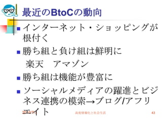 最近のBtoCの動向
 インターネット・ショッピングが
  根付く
 勝ち組と負け組は鮮明に

    楽天 アマゾン
 勝ち組は機能が豊富に

 ソーシャルメディアの躍進とビジ
  ネス連携の模索→ブログ/アフリ
  エイト
  2010/7/7高度情報化と社会生活   43
 