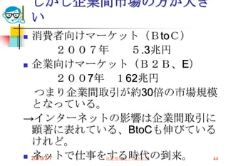 しかし企業間市場の方が大き
    い
 消費者向けマーケット（ＢtoＣ）
           ２００７年      ５.3兆円
 企業向けマーケット（Ｂ２Ｂ、E）

           ２００7年 １62兆円
   つまり企業間取引が約30倍の市場規模
  となっている。
→インターネットの影響は企業間取引に
  顕著に表れている、BtoCも伸びている
  けれど。
  ネットで仕事をする時代の到来。
 2010/7/7      高度情報化と社会生活  44
 