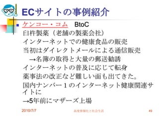ECサイトの事例紹介
   ケンコー・コム BtoC
    臼杵製薬（老舗の製薬会社）
    インターネットでの健康食品の販売
    当初はダイレクトメールによる通信販売
     →名簿の取得と大量の郵送勧誘
    インターネットの普及に応じて転身
    薬事法の改正など難しい面も出てきた。
    国内ナンバー１のインターネット健康関連サ
    イトに
    →5年前にマザーズ上場
    2010/7/7   高度情報化と社会生活   49
 