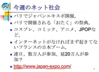 今週のネット社会
   パリでジャパンエキスポ開催。
   パリで開催される「おたく」の祭典。
   コスプレ、コミック、アニメ、JPOPな
    ど。
   インターネットがなければまず起きてな
    いフランスの日本ブーム。
   連日、数万人が参加。延20万人が参
    加？
   http://www.japan-expo.com/
    2010/7/7       高度情報化と社会生活  5
 