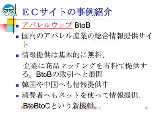 ＥＣサイトの事例紹介
   アパレルウェブ BtoB
   国内のアパレル産業の総合情報提供サイ
    ト
   情報提供は基本的に無料、
     企業に商品マッチングを有料で提供す
    る。BtoBの取引へと展開
   韓国や中国へも情報提供中
   消費者へもネットを使って情報提供。
     BtoBtoCという新機軸。
    2010/7/7   高度情報化と社会生活 50
 