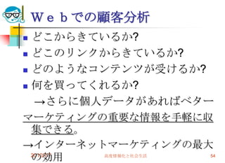 Ｗｅｂでの顧客分析
 どこからきているか?
 どこのリンクからきているか?

 どのようなコンテンツが受けるか?

 何を買ってくれるか?

  →さらに個人データがあればベター
マーケティングの重要な情報を手軽に収
 集できる。
→インターネットマーケティングの最大
 の効用
 2010/7/7 高度情報化と社会生活 54
 