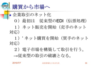 購買から市場へ
企業取引のネット化
 ０）最初は 従来型のEDI（伝票処理）
 １）ネット販売を開始（売手のネット
対応）
 １）’ ネット購買を開始（買手のネット
対応）
 ２）電子市場を構築して取引を行う。
 →従来型の取引の破壊となる。
    2010/7/7   高度情報化と社会生活   55
 