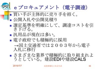 ｅプロキュアメント（電子調達）
   買い手が主体的に売り手を招く。
   公開入札や公開見積り
   選定基準を明確にして、調達コストを引
    き下げる。
   汎用品が現在は多い。
   電子政府でも積極的に採用
    →国土交通省では２００３年から電子
    入札に移行
   さまざまな業界で積極的に取り組まれよ
    うとしている。建設EDIや建設CALS
    2010/7/7   高度情報化と社会生活   56
 