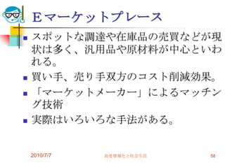 Ｅマーケットプレース
   スポットな調達や在庫品の売買などが現
    状は多く、汎用品や原材料が中心といわ
    れる。
   買い手、売り手双方のコスト削減効果。
   「マーケットメーカー」によるマッチン
    グ技術
   実際はいろいろな手法がある。


    2010/7/7   高度情報化と社会生活   58
 