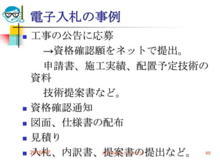 電子入札の事例
   工事の公告に応募
         →資格確認願をネットで提出。
         申請書、施工実績、配置予定技術の
    資料
         技術提案書など。
   資格確認通知
   図面、仕様書の配布
   見積り
   入札、内訳書、提案書の提出など。 65
    2010/7/7   高度情報化と社会生活
 