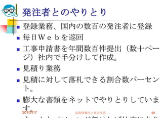 発注者とのやりとり
   登録業務、国内の数百の発注者に登録
   毎日Ｗｅｂを巡回
   工事申請書を年間数百件提出（数十ペー
    ジ）社内で手分けして作成。
   見積り業務
   見積に対して落札できる割合数パーセン
    ト。
   膨大な書類をネットでやりとりしていま
    す。
    2010/7/7 高度情報化と社会生活 66
 