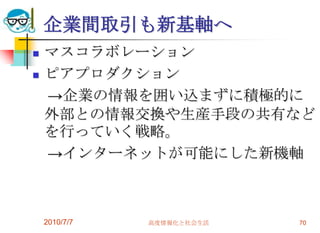 企業間取引も新基軸へ
   マスコラボレーション
   ピアプロダクション
    →企業の情報を囲い込まずに積極的に
    外部との情報交換や生産手段の共有など
    を行っていく戦略。
    →インターネットが可能にした新機軸



    2010/7/7   高度情報化と社会生活   70
 