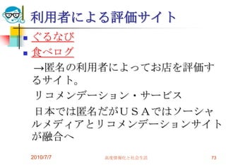 利用者による評価サイト
   ぐるなび
   食べログ
    →匿名の利用者によってお店を評価す
    るサイト。
    リコメンデーション・サービス
    日本では匿名だがＵＳＡではソーシャ
    ルメディアとリコメンデーションサイト
    が融合へ
    2010/7/7   高度情報化と社会生活   73
 