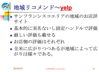 地域リコメンド～yelp
   サンフランシスコエリアの地域のお店評
    サイト
   基本的に実名ないし固定ハンドルで評価
   厳しい評価も載せる
   お店側の評価はそれぞれ
   全米に広がりつつあるが地域によって広
    がりは様々である。

    2010/7/7   高度情報化と社会生活   74
 
