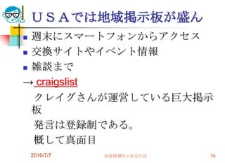 ＵＳＡでは地域掲示板が盛ん
 週末にスマートフォンからアクセス
 交換サイトやイベント情報

 雑談まで

→ craigslist
  クレイグさんが運営している巨大掲示
  板
  発言は登録制である。
  概して真面目
    2010/7/7   高度情報化と社会生活   75
 