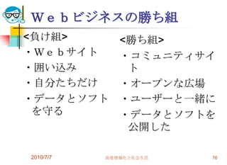 Ｗｅｂビジネスの勝ち組
<負け組>         <勝ち組>
・Ｗｅｂサイト       ・コミュニティサイ
・囲い込み          ト
・自分たちだけ       ・オープンな広場
・データとソフト      ・ユーザーと一緒に
 を守る          ・データとソフトを
               公開した

2010/7/7   高度情報化と社会生活   76
 