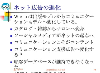 ネット広告の進化
   Ｗｅｂは出版モデルからコミュニケー
    ションもデルへ変化している。
   カタログ・雑誌からサロンへ変身
   ソーシャルメディアがネットの起点へ
   コミュニケーションこそがコンテント
   コミュニケーション支援広告へ変化す
    る？
   顧客データベースが維持できなくなっ
    た。
    2010/7/7 高度情報化と社会生活 78
 