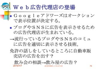 Ｗｅｂ広告代理店の登場
 Ｇｏｏｇｌｅアドワーズはオークション
  で表示位置が決定する。
 ブログやＳＮＳに広告を表示させるため
  の広告代理店が生まれている。
→流行っているブログやＳＮＳのコミュ
  に広告を適切に表示させる技術。
免許の話しをしているところに自動車販
  売店の広告を出す？
  飲み会の相談→飲み屋の広告？
    2010/7/7   高度情報化と社会生活   79
 