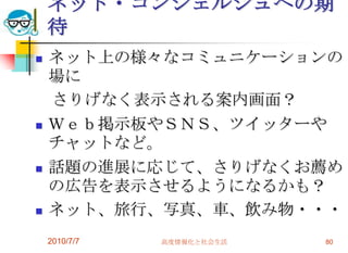 ネット・コンシェルジュへの期
    待
   ネット上の様々なコミュニケーションの
    場に
    さりげなく表示される案内画面？
   Ｗｅｂ掲示板やＳＮＳ、ツイッターや
    チャットなど。
   話題の進展に応じて、さりげなくお薦め
    の広告を表示させるようになるかも？
   ネット、旅行、写真、車、飲み物・・・
    2010/7/7   高度情報化と社会生活   80
 