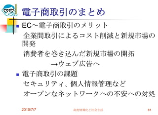 電子商取引のまとめ
   EC～電子商取引のメリット
    企業間取引によるコスト削減と新規市場の
    開発
    消費者を巻き込んだ新規市場の開拓
         →ウェブ広告へ
   電子商取引の課題
    セキュリティ、個人情報管理など
    オープンなネットワークへの不安への対処

    2010/7/7   高度情報化と社会生活   81
 