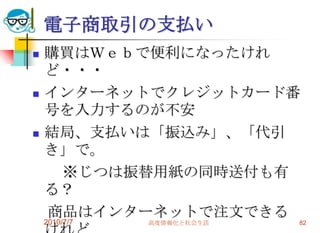電子商取引の支払い
   購買はＷｅｂで便利になったけれ
    ど・・・
   インターネットでクレジットカード番
    号を入力するのが不安
   結局、支払いは「振込み」、「代引
    き」で。
     ※じつは振替用紙の同時送付も有
    る？
    商品はインターネットで注文できる
    2010/7/7   高度情報化と社会生活   82
 
