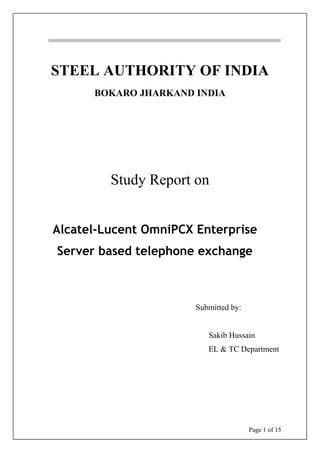 Page 1 of 15
STEEL AUTHORITY OF INDIA
BOKARO JHARKAND INDIA
Study Report on
Alcatel-Lucent OmniPCX Enterprise
Server based telephone exchange
Submitted by:
Sakib Hussain
EL & TC Department
 