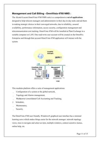 Page 11 of 15
Management and Call Billing - OmniVista 4760 NMS :
The Alcatel-Lucent OmniVista 4760 NMS suite is a comprehensive set of applications
designed to help telecom managers and administrators in their day-to-day tasks and aid them
in making strategic choices in their converged networks, due to reliability, assured
availability, performance information, access security, configuration management and
telecommunication cost tracking. OmniVista 4760 will be installed at Plant Exchange in a
suitable computer on LAN. One read-write user account will be created on the OmniPcx
Enterprise and through that account OmniVista 4760 application will interact with the
system.
This modular platform offers a suite of management applications:
Configuration of a system or the global network,
Topology and Alarms management,
Multi-carrier consolidated Call Accounting and Tracking,
Scheduler,
Maintenance,
Security.
The OmniVista 4760 user friendly, Windows® graphical user interface has a minimal
learning curve which makes things easier for the network manager: network topology
views, trees to navigate and select an item, multiple windows, context-sensitive menus,
online help, etc.
 