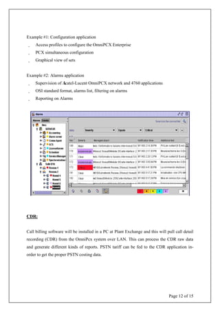 Page 12 of 15
Example #1: Configuration application
Access profiles to configure the OmniPCX Enterprise
PCX simultaneous configuration
Graphical view of sets
Example #2: Alarms application
Supervision of Alcatel-Lucent OmniPCX network and 4760 applications
OSI standard format, alarms list, filtering on alarms
Reporting on Alarms
CDR:
Call billing software will be installed in a PC at Plant Exchange and this will pull call detail
recording (CDR) from the OmniPcx system over LAN. This can process the CDR raw data
and generate different kinds of reports. PSTN tariff can be fed to the CDR application in-
order to get the proper PSTN costing data.
 