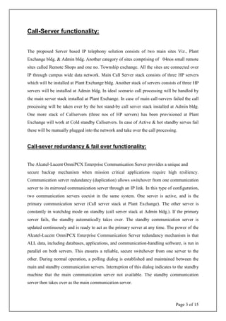Page 3 of 15
Call-Server functionality:
The proposed Server based IP telephony solution consists of two main sites Viz., Plant
Exchange bldg. & Admin bldg. Another category of sites comprising of 04nos small remote
sites called Remote Shops and one no. Township exchange. All the sites are connected over
IP through campus wide data network. Main Call Server stack consists of three HP servers
which will be installed at Plant Exchange bldg. Another stack of servers consists of three HP
servers will be installed at Admin bldg. In ideal scenario call processing will be handled by
the main server stack installed at Plant Exchange. In case of main call-servers failed the call
processing will be taken over by the hot stand-by call server stack installed at Admin bldg.
One more stack of Callservers (three nos of HP servers) has been provisioned at Plant
Exchange will work at Cold standby Callservers. In case of Active & hot standby serves fail
these will be manually plugged into the network and take over the call processing.
Call-sever redundancy & fail over functionality:
The Alcatel-Lucent OmniPCX Enterprise Communication Server provides a unique and
secure backup mechanism when mission critical applications require high resiliency.
Communication server redundancy (duplication) allows switchover from one communication
server to its mirrored communication server through an IP link. In this type of configuration,
two communication servers coexist in the same system. One server is active, and is the
primary communication server (Call server stack at Plant Exchange). The other server is
constantly in watchdog mode on standby (call server stack at Admin bldg.). If the primary
server fails, the standby automatically takes over. The standby communication server is
updated continuously and is ready to act as the primary server at any time. The power of the
Alcatel-Lucent OmniPCX Enterprise Communication Server redundancy mechanism is that
ALL data, including databases, applications, and communication-handling software, is run in
parallel on both servers. This ensures a reliable, secure switchover from one server to the
other. During normal operation, a polling dialog is established and maintained between the
main and standby communication servers. Interruption of this dialog indicates to the standby
machine that the main communication server not available. The standby communication
server then takes over as the main communication server.
 