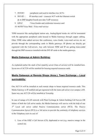 Page 6 of 15
7. INTOF2 : peripheral card used to interface two ACTs
8. INT-IP3 : IP interface card – connects ACT with the Ethernet switch
& its DSP daughter boards provides VoIP resources
9. GPA2 : Voice Guides and conference resource card
10. 4635H Voice Mail : Voice mail service
TDM resources like analog/digital station sets, Analog/digital trunks etc will be terminated
with the appropriate peripheral cards housed in Media Gateways through copper cabling.
Other TDM value added services like conference, voice Guide, voice-mail service etc are
provide through the corresponding cards in Media gateways. IP phones are directly get
registered with the Call-servers. Any calls between TDM and IP are getting trans-coded
through the DSP resources installed with the INT-IP cards in the media gateways.
Media Gateways at Admin Building:
As explained earlier the stack of hot stand-by server (3nos of servers) will be installed here.
Seven nos of ACT28 will be installed for housing required resources cards.
Media Gateways at Remote Shops (4nos.), Town Exchange – Local
survivability:
One ACT-14 will be installed at each remote shops to house required resource cards. This
Media Gateway is IP enabled and get registered with the main call-server over campus LAN.
Same way one ACT-28 will be installed at Township.
In case of outage of LAN network with Plant Exchange & Admin building Call Servers OR
failure of both the Call server stacks, the Media Gateways will survive with the help of one
3rd
Local call server called Passive Communication server (PCS). The Passive
Communication Server (PCS) is a 3rd server to provide the continuity of telephony services
to the Telephony users in case of:
1. Loss of the OXE’s Call Servers (CS), duplicated or not (e.g. massive outage in the
central site.
 