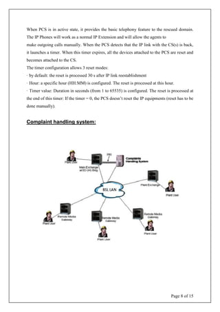 Page 8 of 15
When PCS is in active state, it provides the basic telephony feature to the rescued domain.
The IP Phones will work as a normal IP Extension and will allow the agents to
make outgoing calls manually. When the PCS detects that the IP link with the CS(s) is back,
it launches a timer. When this timer expires, all the devices attached to the PCS are reset and
becomes attached to the CS.
The timer configuration allows 3 reset modes:
· by default: the reset is processed 30 s after IP link reestablishment
· Hour: a specific hour (HH:MM) is configured. The reset is processed at this hour.
· Timer value: Duration in seconds (from 1 to 65535) is configured. The reset is processed at
the end of this timer: If the timer = 0, the PCS doesn’t reset the IP equipments (reset has to be
done manually).
Complaint handling system:
 