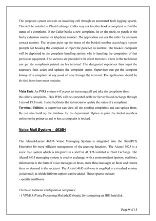 Page 9 of 15
The proposed system answers an incoming call through an automated fault logging system.
This will be installed at Plant Exchange. Caller may ask to either book a complaint or find the
status of a complaint. If the Caller books a new complaint, he or she needs to punch in the
faulty extension number or telephone number. The application can ask the caller for alternate
contact number. The system picks up the status of the booked number accordingly system
prompts for booking the complaint or reject the punched in number. The booked complaint
will be deposited in the complaint handling section who is handling the complaints of that
particular equipment. The sections are provided with client terminals where in the technician
can get the complaints printed on his terminal. The designated supervisor then input the
necessary fault codes and updates the complaint status. Supervisor can get the complete
history of a complaint at any point of time through the terminal. The application should be
divided in to three main modules.
Main Unit: An IVRS system will accept an incoming call and take the complaints from
the callers complaints. This IVRS will be connected with the Server based exchange through
3 nos of PRI trunk. It also facilitates the technician to update the status of a complaint.
Terminal Utilities: A supervisor can view all the pending complaints and can update them.
He can also build up the database for his department. Option to print the docket numbers
online on the printer as and w hen a complaint is booked.
Voice Mail System – 4635H
The Alcatel-Lucent 4635h Voice Messaging System is integrated into the OmniPCX
Enterprise for more efficient management of the greeting functions. The Alcatel 4635 is a
voice mail system which is integrated in a shelf in ACT28 installed at Plant Exchange. The
Alcatel 4635 messaging system is used to exchange, with a correspondent (person, mailbox),
information in the form of voice messages or faxes, store these messages or faxes and restore
them on demand to the recipient. The Alcatel 4635 software is supplied in a standard version
(voice mail) to which different options can be added. These options include:
- specific mailboxes
The basic hardware configuration comprises:
- 1 VPM35 (Voice Processing Multiple35) board, for connecting an IDE hard disk.
 