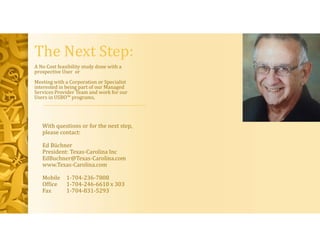 The Next Step:
A No Cost feasibility study done with a
prospective User or
Meeting with a Corporation or Specialist
interested in being part of our Managed
Services Provider Team and work for our
Users in USBO™ programs,
With questions or for the next step,
please contact:
Ed Büchner
President: Texas-Carolina Inc
EdBuchner@Texas-Carolina.com
www.Texas-Carolina.com
Mobile 1-704-236-7808
Office 1-704-246-6610 x 303
Fax 1-704-831-5293
 