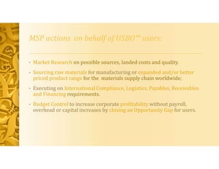 MSP actions on behalf of USBO™ users:
• Market Research on possible sources, landed costs and quality.
• Sourcing raw materials for manufacturing or expanded and/or better
priced product range for the materials supply chain worldwide;
• Executing on International Compliance, Logistics, Payables, Receivables
and Financing requirements.
• Budget Control to increase corporate profitability without payroll,
overhead or capital increases by closing an Opportunity Gap for users.
 