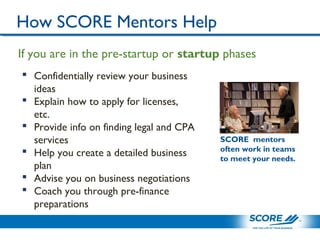 How SCORE Mentors Help
 Confidentially review your business
ideas
 Explain how to apply for licenses,
etc.
 Provide info on finding legal and CPA
services
 Help you create a detailed business
plan
 Advise you on business negotiations
 Coach you through pre-finance
preparations
If you are in the pre-startup or startup phases
SCORE mentors
often work in teams
to meet your needs.
 